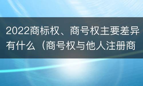 2022商标权、商号权主要差异有什么（商号权与他人注册商标专用权的冲突）