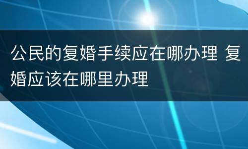 公民的复婚手续应在哪办理 复婚应该在哪里办理