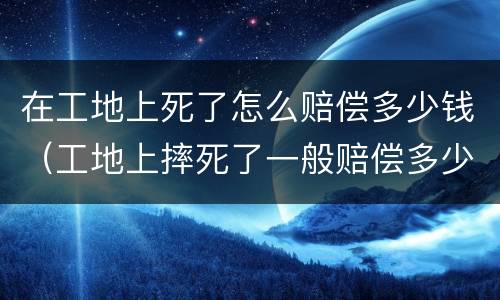 在工地上死了怎么赔偿多少钱（工地上摔死了一般赔偿多少钱）