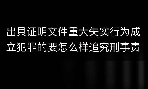 出具证明文件重大失实行为成立犯罪的要怎么样追究刑事责任