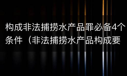 构成非法捕捞水产品罪必备4个条件（非法捕捞水产品构成要件）