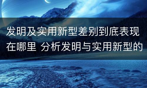 发明及实用新型差别到底表现在哪里 分析发明与实用新型的区别