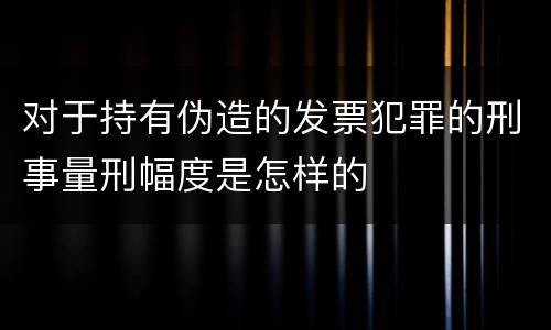 对于持有伪造的发票犯罪的刑事量刑幅度是怎样的