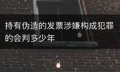 持有伪造的发票涉嫌构成犯罪的会判多少年