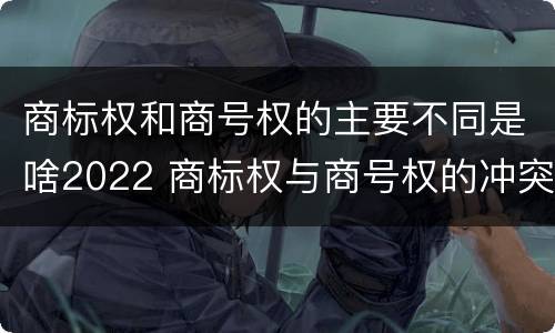 商标权和商号权的主要不同是啥2022 商标权与商号权的冲突以及解决