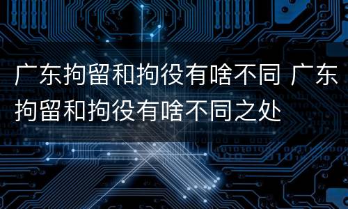 广东拘留和拘役有啥不同 广东拘留和拘役有啥不同之处