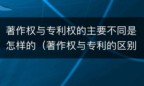 著作权与专利权的主要不同是怎样的（著作权与专利的区别）