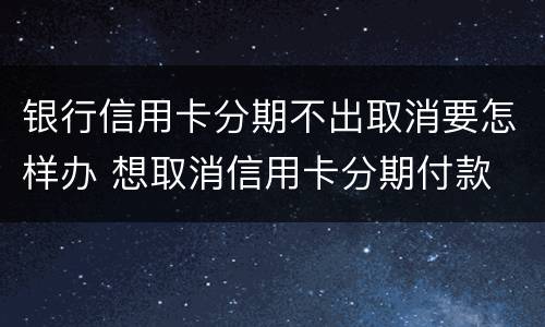 银行信用卡分期不出取消要怎样办 想取消信用卡分期付款