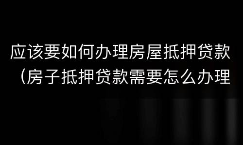 应该要如何办理房屋抵押贷款（房子抵押贷款需要怎么办理）