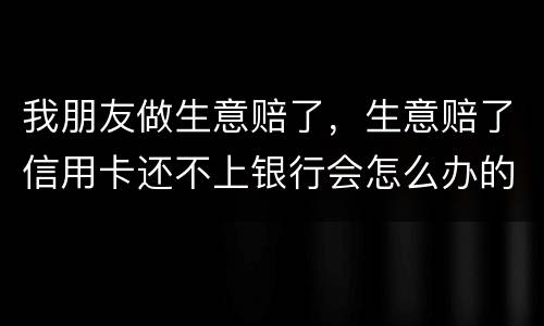 我朋友做生意赔了，生意赔了信用卡还不上银行会怎么办的啊