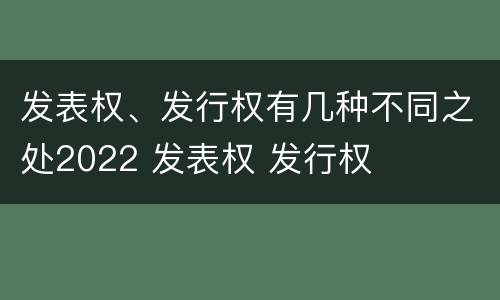 发表权、发行权有几种不同之处2022 发表权 发行权