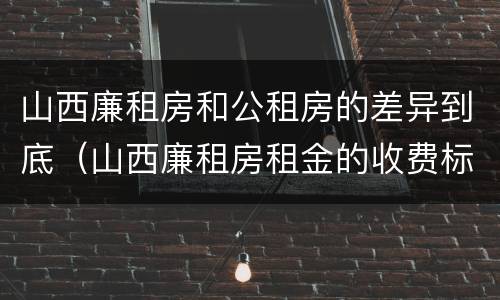 山西廉租房和公租房的差异到底（山西廉租房租金的收费标准）