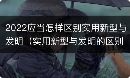 2022应当怎样区别实用新型与发明（实用新型与发明的区别）