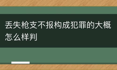 丢失枪支不报构成犯罪的大概怎么样判