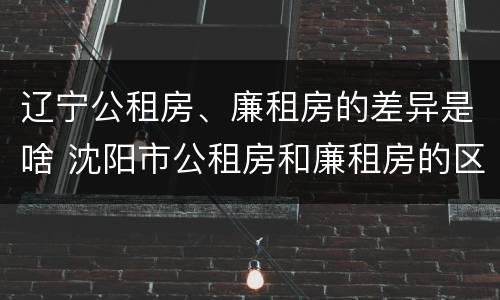 辽宁公租房、廉租房的差异是啥 沈阳市公租房和廉租房的区别