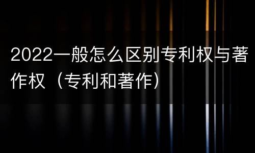 2022一般怎么区别专利权与著作权（专利和著作）