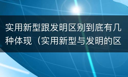 实用新型跟发明区别到底有几种体现（实用新型与发明的区别有哪些）