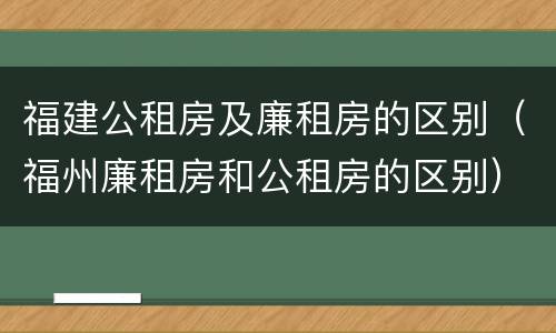 福建公租房及廉租房的区别（福州廉租房和公租房的区别）