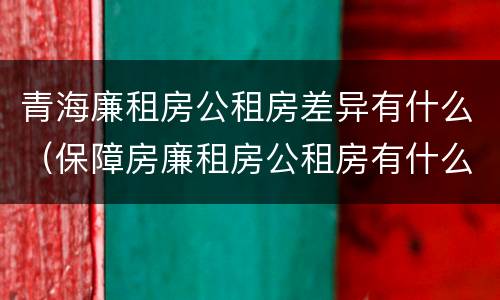 青海廉租房公租房差异有什么（保障房廉租房公租房有什么区别）