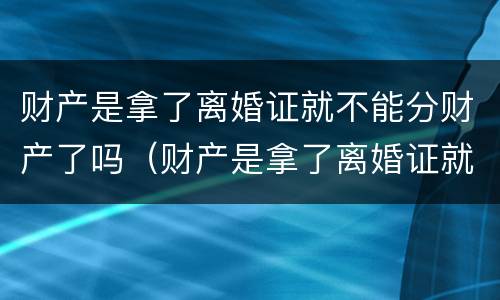 财产是拿了离婚证就不能分财产了吗（财产是拿了离婚证就不能分财产了吗怎么办）