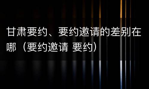 甘肃要约、要约邀请的差别在哪（要约邀请 要约）