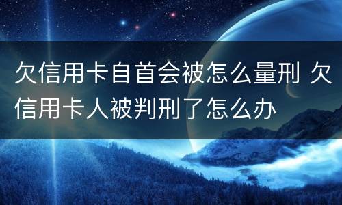 欠信用卡自首会被怎么量刑 欠信用卡人被判刑了怎么办