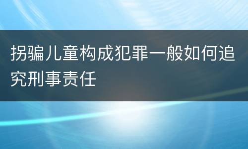 拐骗儿童构成犯罪一般如何追究刑事责任