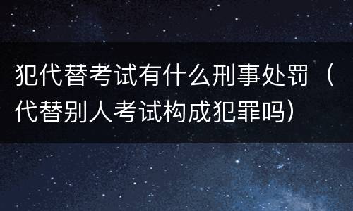 犯代替考试有什么刑事处罚（代替别人考试构成犯罪吗）