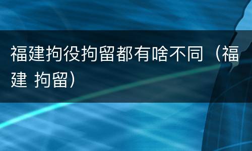 福建拘役拘留都有啥不同（福建 拘留）