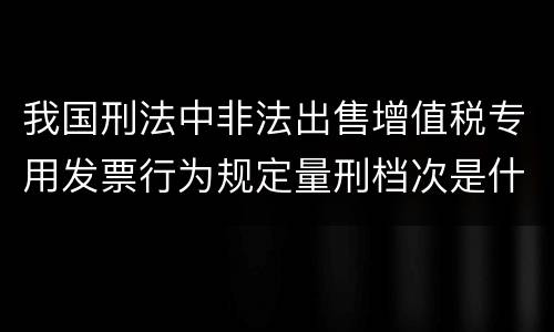 我国刑法中非法出售增值税专用发票行为规定量刑档次是什么