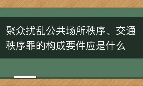 聚众扰乱公共场所秩序、交通秩序罪的构成要件应是什么