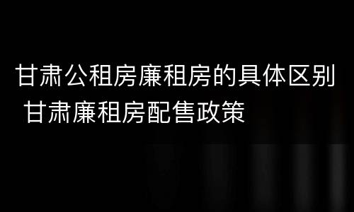 甘肃公租房廉租房的具体区别 甘肃廉租房配售政策