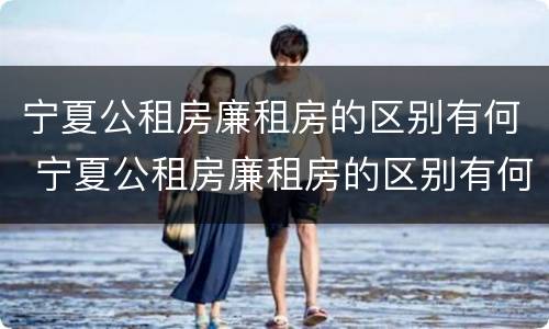 宁夏公租房廉租房的区别有何 宁夏公租房廉租房的区别有何不同