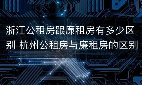 浙江公租房跟廉租房有多少区别 杭州公租房与廉租房的区别