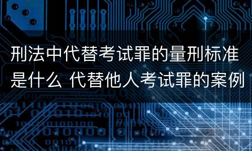 刑法中代替考试罪的量刑标准是什么 代替他人考试罪的案例