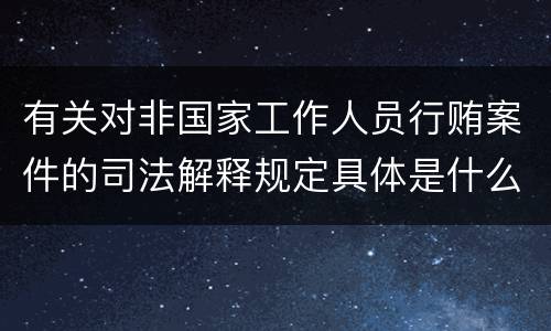 有关对非国家工作人员行贿案件的司法解释规定具体是什么重要内容