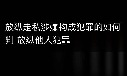 放纵走私涉嫌构成犯罪的如何判 放纵他人犯罪