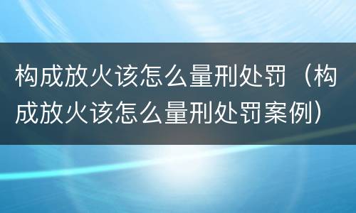 构成放火该怎么量刑处罚（构成放火该怎么量刑处罚案例）