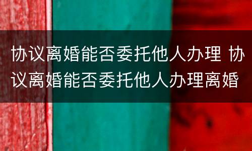 协议离婚能否委托他人办理 协议离婚能否委托他人办理离婚证