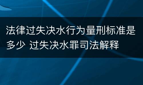 法律过失决水行为量刑标准是多少 过失决水罪司法解释