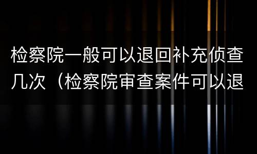 检察院一般可以退回补充侦查几次（检察院审查案件可以退回监察,公安机关补充侦查）