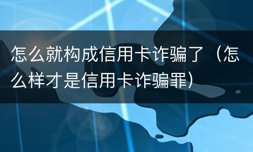 怎么就构成信用卡诈骗了（怎么样才是信用卡诈骗罪）