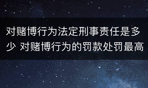 对赌博行为法定刑事责任是多少 对赌博行为的罚款处罚最高限额是