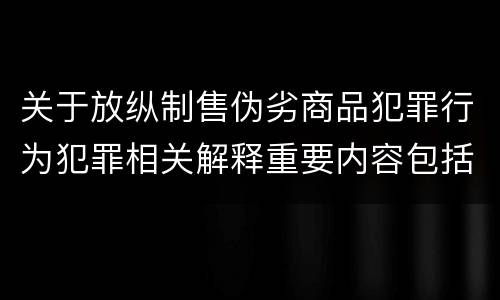 关于放纵制售伪劣商品犯罪行为犯罪相关解释重要内容包括什么