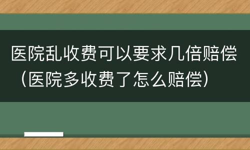 医院乱收费可以要求几倍赔偿（医院多收费了怎么赔偿）