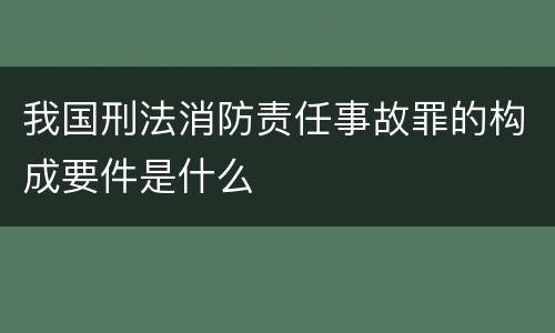 我国刑法消防责任事故罪的构成要件是什么