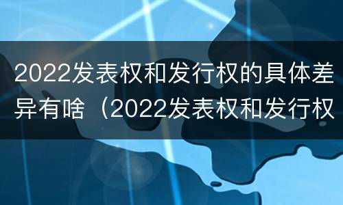 2022发表权和发行权的具体差异有啥（2022发表权和发行权的具体差异有啥区别）