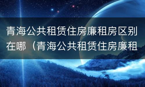 青海公共租赁住房廉租房区别在哪（青海公共租赁住房廉租房区别在哪儿）