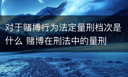 对于赌博行为法定量刑档次是什么 赌博在刑法中的量刑