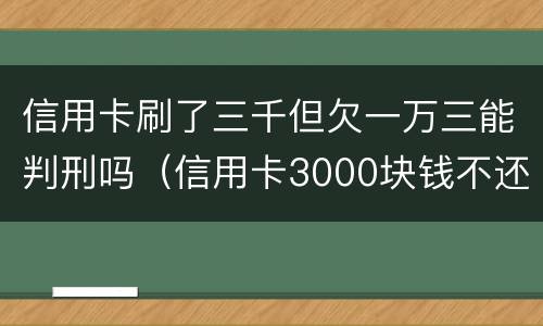 信用卡刷了三千但欠一万三能判刑吗（信用卡3000块钱不还会怎么样）